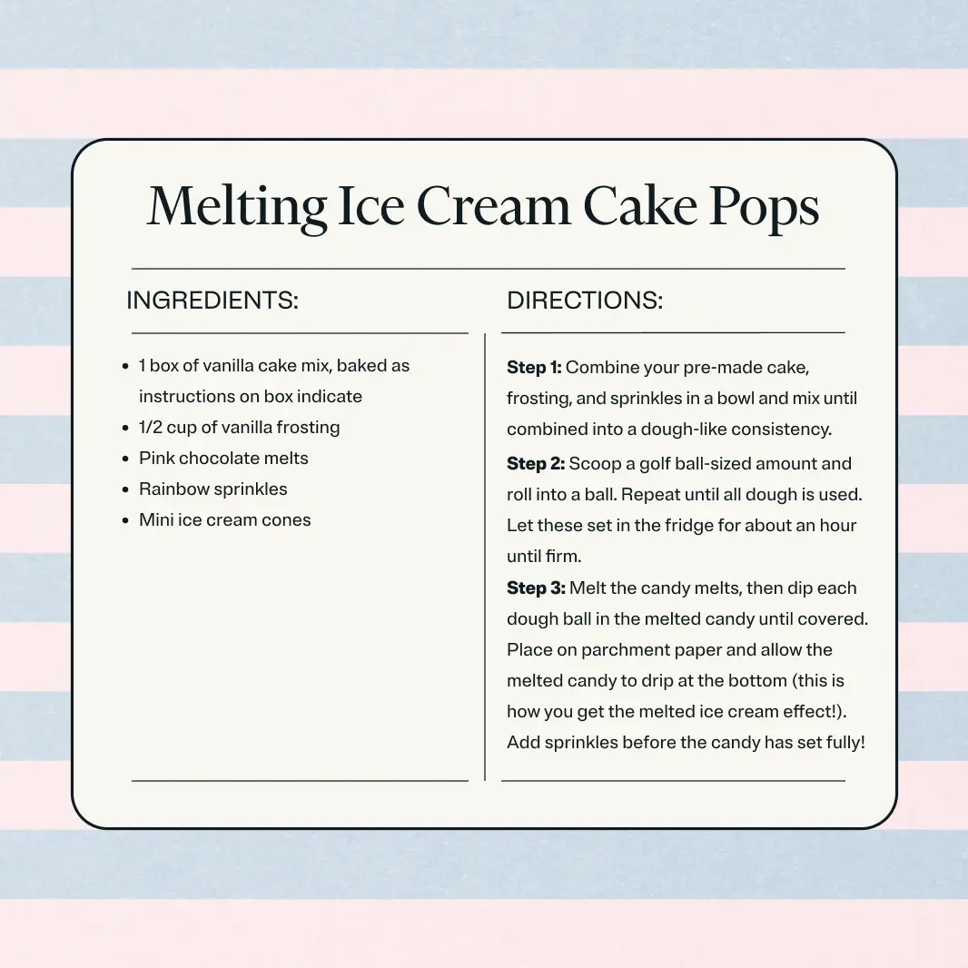 Ingredients: 1 box of vanilla cake mix, baked as instructions on box indicate. 1/2 cup of vanilla frosting. Pink chocolate melts. Rainbow sprinkles. Mini ice cream cones. Instructions: Step 1. Combine your pre-made cake, frosting, and sprinkles in a bowl and mix until combined into a dough-like consistency. Step 2. Scoop a golf ball-sized amount and roll into a ball. Repeat until all dough is used. Let these set in the fridge for about an hour until firm. Step 3. Melt the candy melts, then dip each dough ball in the melted candy until covered. Place on parchment paper and allow the melted candy to drip at the bottom (this is how you get the melted ice cream effect!). Add sprinkles before the candy has set fully!